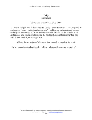 CLINICAL HYPNOSIS, Training Manual From A - Z




                                                             Daisy
                                                           Depth Test

                                     By Raluca E. Bastarache, CI, CHP

   I would like you now to think about a Daisy, a beautiful Daisy. This Daisy has 10
petals on it. I want you to visualize that you’re pulling out each petal, one by one,
thinking that the number 10 is the most relaxed that you can be and number 1 the
least relaxed you can be, while pulling the petals out, stop at the number that best
reflects how relaxed you are right now . . .

        (Wait a few seconds and give them time enough to complete the task)

   Now, remaining totally relaxed … tell me, what number are you relaxed at?




            #
                No use or reproduction of this manual or materials is permitted without the express written permission of:
                                 The American School of Hypnosis  - www.ChooseHypnosis.com
                                                                  81
 
