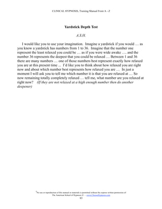 CLINICAL HYPNOSIS, Training Manual From A - Z




                                                Yardstick Depth Test

                                                              A.S.H.

   I would like you to use your imagination. Imagine a yardstick if you would … as
you know a yardstick has numbers from 1 to 36. Imagine that the number one
represent the least relaxed you could be … as if you were wide awake …. and the
number 36 represents the deepest that you could be relaxed … Between 1 and 36
there are many numbers … one of those numbers best represent exactly how relaxed
you are at this present time ... I’d like you to think about how relaxed you are right
now and about which number best represents how relaxed you are … In just a
moment I will ask you to tell me which number it is that you are relaxed at … So
now remaining totally completely relaxed … tell me, what number are you relaxed at
right now? (If they are not relaxed at a high enough number then do another
deepener)




            #
                No use or reproduction of this manual or materials is permitted without the express written permission of:
                                 The American School of Hypnosis  - www.ChooseHypnosis.com
                                                                  83
 