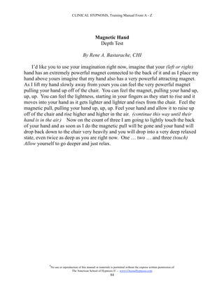 CLINICAL HYPNOSIS, Training Manual From A - Z




                                                      Magnetic Hand
                                                       Depth Test

                                            By Rene A. Bastarache, CHI

    I’d like you to use your imagination right now, imagine that your (left or right)
hand has an extremely powerful magnet connected to the back of it and as I place my
hand above yours imagine that my hand also has a very powerful attracting magnet.
As I lift my hand slowly away from yours you can feel the very powerful magnet
pulling your hand up off of the chair. You can feel the magnet, pulling your hand up,
up, up. You can feel the lightness, starting in your fingers as they start to rise and it
moves into your hand as it gets lighter and lighter and rises from the chair. Feel the
magnetic pull, pulling your hand up, up, up. Feel your hand and allow it to raise up
off of the chair and rise higher and higher in the air. (continue this way until their
hand is in the air.) Now on the count of three I am going to lightly touch the back
of your hand and as soon as I do the magnetic pull will be gone and your hand will
drop back down to the chair very heavily and you will drop into a very deep relaxed
state, even twice as deep as you are right now. One … two … and three (touch)
Allow yourself to go deeper and just relax.




             #
                 No use or reproduction of this manual or materials is permitted without the express written permission of:
                                  The American School of Hypnosis  - www.ChooseHypnosis.com
                                                                   84
 