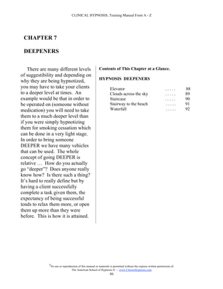 CLINICAL HYPNOSIS, Training Manual From A - Z




 CHAPTER 7

 DEEPENERS


    There are many different levels                        Contents of This Chapter at a Glance.
of suggestibility and depending on
                                                           HYPNOSIS DEEPENERS
why they are being hypnotized,
you may have to take your clients                                    Elevator                                       .....      88
to a deeper level at times. An                                       Clouds across the sky                          .....      89
example would be that in order to                                    Staircase                                      .....      90
be operated on (someone without                                      Stairway to the beach                          .....      91
medication) you will need to take                                    Waterfall                                      .....      92
them to a much deeper level than
if you were simply hypnotizing
them for smoking cessation which
can be done in a very light stage.
In order to bring someone
DEEPER we have many vehicles
that can be used. The whole
concept of going DEEPER is
relative … How do you actually
go “deeper”? Does anyone really
know how? Is there such a thing?
It’s hard to really define but by
having a client successfully
complete a task given them, the
expectancy of being successful
tends to relax them more, or open
them up more than they were
before. This is how it is attained.




              #
                  No use or reproduction of this manual or materials is permitted without the express written permission of:
                                   The American School of Hypnosis  - www.ChooseHypnosis.com
                                                                    86
 