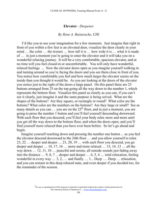 CLINICAL HYPNOSIS, Training Manual From A - Z




                                                  Elevator - Deepener

                                           By Rene A. Bastarache, CHI

    I’d like you to use your imagination for a few moments. Just imagine that right in
front of you within a few feet is an elevated door, visualize the door clearly in your
mind … the color … the texture … how tall it is … how wide it is … what it is made
of … in just a moment you’re going to enter the elevator and it will take you on a
wonderful relaxing journey. It will be a very comfortable, spacious elevator, and at
no time will you feel closed-in or uncomfortable. You will only have wonderful,
relaxed feelings ... Now the elevator doors open as you imagine yourself walking in
and turning around so you’re facing the doors and you see them close in front of you.
You notice how comfortable you feel and how much larger the elevator seems on the
inside than you thought it would be. As you are looking at the doors of the elevator
you notice just to the right of the doors a large panel. On this panel there are 25
buttons arranged from 25 on the top going all the way down to the number 1, which
represents the bottom floor. Visualize this panel as clearly as you can, if you can’t
see it clearly, just imagine it and the same purpose is being served. What are the
shapes of the buttons? Are they square, or rectangle or round? What color are the
buttons? What color are the numbers on the buttons? Are they large or small? See as
many details as you can … you are on the 25th floor, and in just a moment, you are
going to press the number 1 button and you’ll feel yourself descending downward.
With each floor that you descend, you’ll feel your body relax more and more until
you get all the way down to the bottom floor, and when the doors open, and you’ll
find yourself more relaxed than you have ever been before. So let’s go ahead and
begin.
   Imagine yourself reaching down and pressing the number one button ... as you feel
the elevator descend downward to the 24th floor … and you allow yourself to relax
23, 22 … deeper and deeper … 21, 20, 19 … with each floor you descend, you go
deeper and deeper … 18, 17, 16 … more and more relaxed … 15, 14, 13 … all the
way down … 12, 11, 10 … peaceful and serene, all outside sounds just fading away
into the distance … 9, 8, 7 …deeper and deeper … 6, 5, 4 … total relaxation, feeling
wonderful in every way … 3, 2, … and finally … 1... Deep …. Deep … relaxation,
and you can remain in this deep relaxed state, and even deeper if you decided too, for
the remainder of the session.




            #
                No use or reproduction of this manual or materials is permitted without the express written permission of:
                                 The American School of Hypnosis  - www.ChooseHypnosis.com
                                                                  88
 