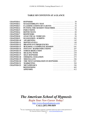 CLINICAL HYPNOSIS, Training Manual From A - Z




                           TABLE OF CONTENTS AT A GLANCE

CHAPTER 1         HYPNOSIS                   . . . . . . . . . . . . . . . . . . . . . . . 20
CHAPTER 2         SUGGESTIBILITY TEST        . . . . . . . . . . . . . . . . . . . . . . . 36
CHAPTER 3         CLASSIFICATIONS OF CLIENTS . . . . . . . . . . . . . . . . . . . . . . . . 54
CHAPTER 4         PUTTING THE SESSION TOGETHER. . . . . . . . . . . . . . . . . . . . . . 62
CHAPTER 5         INDUCTIONS                 . . . . . . . . . . . . . . . . . . . . . . . . 70
CHAPTER 6         DEPTH TESTS                . . . . . . . . . . . . . . . . . . . . . . . . 80
CHAPTER 7         DEEPENERS                  . . . . . . . . . . . . . . . . . . . . . . . . 86
CHAPTER 8         ANALYTICAL VEHICLES        . . . . . . . . . . . . . . . . . . . . . . . . 94
CHAPTER 9         SUGGESTION - SCRIPTS       . . . . . . . . . . . . . . . . . . . . . . . 102
CHAPTER 10        AWAKENING                  . . . . . . . . . . . . . . . . . . . . . . . 142
CHAPTER 11        DEPTH LEVELS               . . . . . . . . . . . . . . . . . . . . . . . 148
CHAPTER 12        BRAINWAVE FREQUENCIES      . . . . . . . . . . . . . . . . . . . . . . . 172
CHAPTER 13        BUILDING A COMPLETE SESSION . . . . . . . . . . . . . . . . . . . . . . 184
CHAPTER 14        INSTANT / RAPID INDUCTIONS . . . . . . . . . . . . . . . . . . . . . . . 207
CHAPTER 15        STRESS REDUCTION           . . . . . . . . . . . . . . . . . . . . . . . 224
CHAPTER 16        HEALING WITH               . . . . . . . . . . . . . . . . . . . . . . . 230
CHAPTER 17        SELF HYPNOSIS              . . . . . . . . . . . . . . . . . . . . . . . 258
CHAPTER 18        SMOKING CESSATION          . . . . . . . . . . . . . . . . . . . . . . . 272
CHAPTER 19        MISCELLANY                 . . . . . . . . . . . . . . . . . . . . . . . 306
CHAPTER 20        THE NEXT GENERATION IN HYPNOSIS . . . . . . . . . . . . . . . . . 322
CHAPTER 21        MARKETING                  . . . . . . . . . . . . . . . . . . . . . . . 368
CHAPTER 22        METAPHYSICS                . . . . . . . . . . . . . . . . . . . . . . . 386
                  DEFINITIONS                . . . . . . . . . . . . . . . . . . . . . . . 405
                  APPENDIX                   . . . . . . . . . . . . . . . . . . . . . . . 412




         The American School of Hypnosis
                             Begin Your New Career Today!
                                    http://www.choosehypnosis.com
                                         CALL (207) 590-5859
         #
             No use or reproduction of this manual or materials is permitted without the express written permission of:
                              The American School of Hypnosis  - www.ChooseHypnosis.com
                                                                8
 