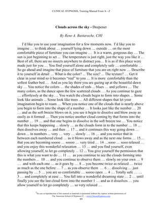 CLINICAL HYPNOSIS, Training Manual From A - Z




                                       Clouds across the sky - Deepener

                                            By Rene A. Bastarache, CHI

    I’d like you to use your imagination for a few moments now. I’d like you to
imagine … to think about … yourself lying down … outside … on the most
comfortable piece of furniture you can imagine … It is a warm, gorgeous day … The
sun is just beginning to set ... The temperature is just right, just the way you like it …
Best of all, there are no insects anywhere to distract you… It is as if this place were
made just for you … You find yourself alone and completely safe … comfortable …
So go ahead and imagine that piece of furniture that you are on right now … Describe
it to yourself in detail … What is the color? ... The size? ... The texture? … Get it
clear in your mind so it becomes “real” to you … It is more comfortable than the
softest feather bed … And as you lay there you are gazing up at the beautiful dawn
sky … You notice the colors … the shades of reds ... blues … and yellows … The
many colors, as the dance upon the few scattered clouds … As you continue to gaze
… effortlessly at the sky … You watch the clouds begin to form into shapes ... Some
look like animals ... Some look like trees … All different shapes that let your
imagination begin to roam … When you notice one of the clouds that is nearly above
you begin to form into the shape of a number … It looks just like the number … 20
… and as the soft breeze blows on it, you see it begin to dissolve and blow away as
easily as it formed … Then you notice another cloud coming by that forms into the
number … 19 … and that one begins to dissolve in the soft breeze too … You notice
that this keeps happening ... slowly … as the clouds form in to the number … 18 …
then dissolves away … and then … 17 ... and it continues this way going down …
down ... in numbers ... very … very … slowly … 16 … and you notice that in
between each numbered cloud … as it blows away and as the next one forms … 15…
that you are becoming soooo … soooo … very tired … 14 …sooo … sooo relaxed …
and you enjoy this wonderful relaxation … 13 … and you find yourself, even
allowing yourself, to let go completely ... 12 ... You give yourself the permission that
this is what you want to do … 11 … as you continue to see the clouds forming into
the numbers ... 10 … and you continue to observe them … slowly on your own … 9
… and with each one … as it goes by … 8 ... you become twice as relaxed … twice
as much as the one before … 7 ... as you observe them … 6 … dissolving … just
passing by … 5 … you are so comfortable … soooo open … 4 … Totally safe … …
3 … and completely at ease … You fall into a wonderful dreaming state … 2 … until
finally you see the last cloud form into the number 1 … and as it dissolves … you
allow yourself to let go completely … so very relaxed …
             #
                 No use or reproduction of this manual or materials is permitted without the express written permission of:
                                  The American School of Hypnosis  - www.ChooseHypnosis.com
                                                                   89
 