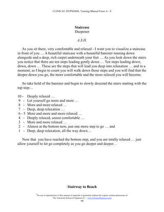 CLINICAL HYPNOSIS, Training Manual From A - Z




                                                            Staircase
                                                            Deepener

                                                              A.S.H.

    As you sit there, very comfortable and relaxed - I want you to visualize a staircase
in front of you … A beautiful staircase with a beautiful banister running down
alongside and a deep, rich carpet underneath your feet … As you look down the stairs
you notice that there are ten steps leading gently down … Ten steps leading down,
down, down … These are the steps that will lead you deep into relaxation … and in a
moment, as I begin to count you will walk down those steps and you will find that the
deeper down you go, the more comfortable and the more relaxed you will become.

   So take hold of the banister and begin to slowly descend the stairs starting with the
top step…

10 -   Deeply relaxed …
9 -    Let yourself go more and more …
8 -    More and more relaxed …
7 -    Deep, deep relaxation …
6-5    More and more and more relaxed …
4 -    Deeply relaxed, soooo comfortable …
3 -    More and more relaxed …
2 -    Almost at the bottom now, just one more step to go … and
1 -    Deep, deep relaxation, all the way down…

   Now that you have reached the bottom step, and you are totally relaxed … just
allow yourself to let go completely as you go deeper and deeper…




                                                   Stairway to Beach
            #
                No use or reproduction of this manual or materials is permitted without the express written permission of:
                                 The American School of Hypnosis  - www.ChooseHypnosis.com
                                                                  90
 