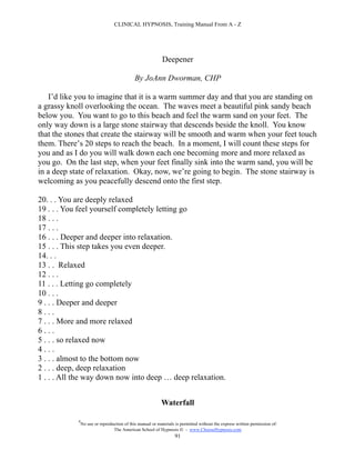 CLINICAL HYPNOSIS, Training Manual From A - Z




                                                            Deepener

                                             By JoAnn Dworman, CHP

   I’d like you to imagine that it is a warm summer day and that you are standing on
a grassy knoll overlooking the ocean. The waves meet a beautiful pink sandy beach
below you. You want to go to this beach and feel the warm sand on your feet. The
only way down is a large stone stairway that descends beside the knoll. You know
that the stones that create the stairway will be smooth and warm when your feet touch
them. There’s 20 steps to reach the beach. In a moment, I will count these steps for
you and as I do you will walk down each one becoming more and more relaxed as
you go. On the last step, when your feet finally sink into the warm sand, you will be
in a deep state of relaxation. Okay, now, we’re going to begin. The stone stairway is
welcoming as you peacefully descend onto the first step.

20. . . You are deeply relaxed
19 . . . You feel yourself completely letting go
18 . . .
17 . . .
16 . . . Deeper and deeper into relaxation.
15 . . . This step takes you even deeper.
14. . .
13 . . Relaxed
12 . . .
11 . . . Letting go completely
10 . . .
9 . . . Deeper and deeper
8...
7 . . . More and more relaxed
6...
5 . . . so relaxed now
4...
3 . . . almost to the bottom now
2 . . . deep, deep relaxation
1 . . . All the way down now into deep … deep relaxation.


                                                           Waterfall

            #
                No use or reproduction of this manual or materials is permitted without the express written permission of:
                                 The American School of Hypnosis  - www.ChooseHypnosis.com
                                                                  91
 