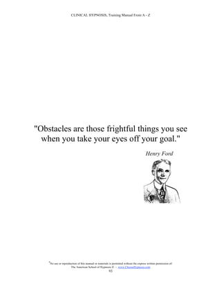 CLINICAL HYPNOSIS, Training Manual From A - Z




"Obstacles are those frightful things you see
  when you take your eyes off your goal."
                                                                                          Henry Ford




    #
        No use or reproduction of this manual or materials is permitted without the express written permission of:
                         The American School of Hypnosis  - www.ChooseHypnosis.com
                                                          93
 