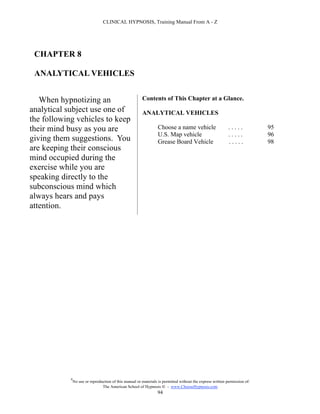 CLINICAL HYPNOSIS, Training Manual From A - Z




 CHAPTER 8

 ANALYTICAL VEHICLES


   When hypnotizing an                                   Contents of This Chapter at a Glance.
analytical subject use one of                            ANALYTICAL VEHICLES
the following vehicles to keep
their mind busy as you are                                         Choose a name vehicle                     .....           95
                                                                   U.S. Map vehicle                          .....           96
giving them suggestions. You                                       Grease Board Vehicle                      .....           98
are keeping their conscious
mind occupied during the
exercise while you are
speaking directly to the
subconscious mind which
always hears and pays
attention.




            #
                No use or reproduction of this manual or materials is permitted without the express written permission of:
                                 The American School of Hypnosis  - www.ChooseHypnosis.com
                                                                  94
 