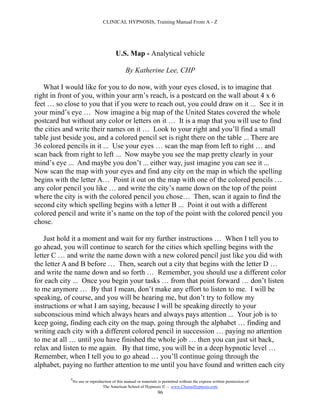 CLINICAL HYPNOSIS, Training Manual From A - Z




                                          U.S. Map - Analytical vehicle

                                                By Katherine Lee, CHP

   What I would like for you to do now, with your eyes closed, is to imagine that
right in front of you, within your arm’s reach, is a postcard on the wall about 4 x 6
feet … so close to you that if you were to reach out, you could draw on it ... See it in
your mind’s eye … Now imagine a big map of the United States covered the whole
postcard but without any color or letters on it … It is a map that you will use to find
the cities and write their names on it … Look to your right and you’ll find a small
table just beside you, and a colored pencil set is right there on the table ... There are
36 colored pencils in it ... Use your eyes … scan the map from left to right … and
scan back from right to left ... Now maybe you see the map pretty clearly in your
mind’s eye ... And maybe you don’t ... either way, just imagine you can see it ...
Now scan the map with your eyes and find any city on the map in which the spelling
begins with the letter A… Point it out on the map with one of the colored pencils …
any color pencil you like … and write the city’s name down on the top of the point
where the city is with the colored pencil you chose… Then, scan it again to find the
second city which spelling begins with a letter B ... Point it out with a different
colored pencil and write it’s name on the top of the point with the colored pencil you
chose.

    Just hold it a moment and wait for my further instructions … When I tell you to
go ahead, you will continue to search for the cities which spelling begins with the
letter C … and write the name down with a new colored pencil just like you did with
the letter A and B before … Then, search out a city that begins with the letter D …
and write the name down and so forth … Remember, you should use a different color
for each city ... Once you begin your tasks … from that point forward … don’t listen
to me anymore … By that I mean, don’t make any effort to listen to me. I will be
speaking, of course, and you will be hearing me, but don’t try to follow my
instructions or what I am saying, because I will be speaking directly to your
subconscious mind which always hears and always pays attention ... Your job is to
keep going, finding each city on the map, going through the alphabet … finding and
writing each city with a different colored pencil in succession … paying no attention
to me at all … until you have finished the whole job … then you can just sit back,
relax and listen to me again. By that time, you will be in a deep hypnotic level …
Remember, when I tell you to go ahead … you’ll continue going through the
alphabet, paying no further attention to me until you have found and written each city
             #
                 No use or reproduction of this manual or materials is permitted without the express written permission of:
                                  The American School of Hypnosis  - www.ChooseHypnosis.com
                                                                   96
 