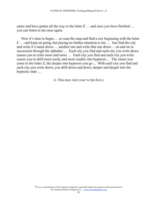 CLINICAL HYPNOSIS, Training Manual From A - Z




name and have gotten all the way to the letter Z … and once you have finished …
you can listen to me once again.

   Now it’s time to begin … so scan the map and find a city beginning with the letter
C … and keep on going, but paying no further attention to me … Just find the city
and write it’s name down … another one and write that one down ... on and on in
succession through the alphabet … Each city you find and each city you write down
causes you to relax more and more … Each city you find and each city you write
causes you to drift more easily and more readily into hypnosis ... The closer you
come to the letter Z, the deeper into hypnosis you go ... With each city you find and
each city you write down, you drift down and down, deeper and deeper into the
hypnotic state …

                                     ☺ (You may start your script here.)




            #
                No use or reproduction of this manual or materials is permitted without the express written permission of:
                                 The American School of Hypnosis  - www.ChooseHypnosis.com
                                                                  97
 
