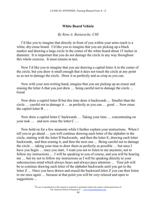 CLINICAL HYPNOSIS, Training Manual From A - Z




                                                 White Board Vehicle

                                           By Rene A. Bastarache, CHI

   I’d like you to imagine that directly in front of you within your arms reach is a
white, dry-erase board. I’d like you to imagine that you are picking up a black
marker and drawing a large circle in the center of the white board about 15 inches in
diameter. It is important that you do not damage the circle in any way throughout
this whole exercise. It must remain in tact.

   Now I’d like you to imagine that you are drawing a capital letter A in the center of
the circle, but you draw it small enough that it does not touch the circle at any point
so as not to damage the circle. Draw it as perfectly and as crisp as you can.

   Now with your non-writing hand, imagine that you are picking up an eraser and
erasing the letter A that you just drew … being careful not to damage the circle ...
Good

   Now draw a capitol letter B but this time draw it backwards ... Smaller than the
circle … careful not to damage it … as perfectly as you can … good … Now erase
the capitol letter B ….

  Now draw a capitol letter C backwards … Taking your time … concentrating on
your task … and now erase the letter C …

    Now hold on for a few moments while I further explain your instructions. When I
tell you to go ahead … you will continue drawing each letter of the alphabet in the
circle, starting with the letter D backwards, and then the letter E, drawing each letter
backwards, and then erasing it, and then the next one ... Being careful not to damage
the circle … taking your time to draw them as perfectly as possible … but once I
have you begin … once you start, I want you not to listen to me anymore, not to
follow my instructions … I will be speaking to you of course, and you will be hearing
me … but try not to follow my instructions as I will be speaking directly to your
subconscious mind which always hears and always pays attention ... Your job will
be to continue drawing each letter of the alphabet backwards until you get to the
letter Z ... Once you have drawn and erased the backward letter Z you can then listen
to me once again … because at that point you will be very relaxed and open to
suggestions ...
            #
                No use or reproduction of this manual or materials is permitted without the express written permission of:
                                 The American School of Hypnosis  - www.ChooseHypnosis.com
                                                                  98
 