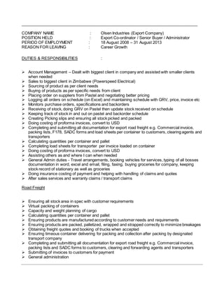 _______________________________________________________________________________
COMPANY NAME : Olsen Industries (Export Company)
POSITION HELD : Export Co-ordinator / Senior Buyer / Administrator
PERIOD OF EMPLOYMENT : 18 August 2008 – 31 August 2013
REASON FOR LEAVING : Career Growth
DUTIES & RESPONSIBILITIES :
 Account Management – Dealt with biggest client in company and assisted with smaller clients
when needed
 Sales to biggest client in Zimbabwe (Powerspeed Electrical)
 Sourcing of product as per client needs
 Buying of products as per specific needs from client
 Placing order on suppliers from Pastel and negotiating better pricing
 Logging all orders on schedule (on Excel) and maintaining schedule with GRV, price, invoice etc
 Monitors purchase orders, specifications and backorders
 Receiving of stock, doing GRV on Pastel then update stock received on schedule
 Keeping track of stock in and out on pastel and backorder schedule
 Creating Picking slips and ensuring all stock picked and packed
 Doing costing of proforma invoices, convert to USD
 Completing and submitting all documentation for export road freight e.g. Commercial invoice,
packing lists, F178, SADC forms and load sheets per container to customers, clearing agents and
transporters
 Calculating quantities per container and pallet
 Completing load sheets for transporter per invoice loaded on container
 Doing costing of proforma invoices, convert to USD
 Assisting others as and where I can when needed
 General Admin duties - Travel arrangements, booking vehicles for services, typing of all bosses
documentation in word, excel and email, filing, faxing, buying groceries for company, keeping
stock record of stationary as well as groceries
 Doing insurance costing of payment and helping with handling of claims and quotes
 After sales services and warranty claims / transport claims
Road Freight
 Ensuring all stock area in spec with customer requirements
 Virtual packing of containers
 Capacity and weight planning of cargo
 Calculating quantities per container and pallet
 Ensuring products are manufactured according to customer needs and requirements
 Ensuring products are packed, palletized, wrapped and strapped correctly to minimize breakages
 Obtaining freight quotes and booking of trucks when accepted
 Ensuring timeous container delivering for packing and collection after packing by designated
transport company
 Completing and submitting all documentation for export road freight e.g. Commercial invoice,
packing lists and SADC forms to customers, clearing and forwarding agents and transporters
 Submitting of invoices to customers for payment
 General administration
 
