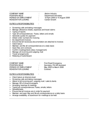 COMPANY NAME : Alstom Industry
POSITION HELD : Department Secretary
PERIOD OF EMPLOYMENT : 19 April 2006 to 15 August 2008
REASON FOR LEAVING : Career Growth
DUTIES & RESPONSIBILITIES :
 Screening calls and taking messages
 Manage allowance sheets, expenses and travel claims
 Typing of reports
 Type all correspondences: Faxes, letters and emails
 Generate quotes for payment
 Obtain order numbers for invoicing
 Do department invoices
 Ensure that all necessary documentation are attached to invoices
 Client liaison
 Maintain and file all correspondences on a daily basis
 Open files and contracts
 Confirm meetings/tests (diary management)
 Manage all incoming and outgoing mail
 Travel arrangements
 Relieving of switchboard
COMPANY NAME : First Road Emergency
POSITION HELD : Secretary, PA HR Assistant
PERIOD OF EMPLOYMENT : May 2005 to March 2006
REASON FOR LEAVING : Contract
DUTIES & RESPONSIBILITIES :
 Client liaison at directors level
 Screening calls and taking messages
 Attend to all incoming and outgoing mail / calls & clients
 Manage HR of drivers/managers
 Arranging hearings & meetings
 Typing all correspondences: Faxes, emails, letters
 Spreadsheets
 Ensure that all invoices are in order for payment
 Maintain and open files and file all correspondence on a daily basis
 Arrange availability of boardroom for meetings to be held
 