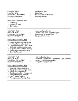 COMPANY NAME : Saitek Linbro Park
POSITION HELD : Sales Rep
PERIOD OF EMPLOYMENT : November 2004 to April 2005
REASON FOR LEAVING : Temp Assignment
DUTIES & RESPONSIBILITIES :
 Cold calling
 Travelling & Sales
 Client liaison
COMPANY NAME : HellermannTyton Pty Ltd
POSITION HELD : Internal Sales, Sales Support, Repairs
PERIOD OF EMPLOYMENT : October 2001 to October 2004
REASON FOR LEAVING : Company Restructure
DUTIES & RESPONSIBILITIES :
 Telephonic sales, Quotes, Orders
 Invoicing, Tenders, Customer care
 Customer complaints, Client Liaison
 Booking in of all items to for repair
 To quotes, order numbers, invoicing
 Helping with customer functions
 General office work
COMPANY NAME : Only the Best Randburg
POSITION HELD : Reception, Secretary, PA, Office Admin, Legal Secretary
PERIOD OF EMPLOYMENT : January 1994 to September 2001
REASON FOR LEAVING : Temped to get experience
DUTIES & RESPONSIBILITIES :
 Reception, Switchboard, Filing
 Typing, Order & receiving of stock,
 Petty Cash, Sales Figures
 Data Capturing, Diary Management
 Arrange Meetings & Lunches
 Client Liaisons, Banking
 Phoning debtors, Running office
 
