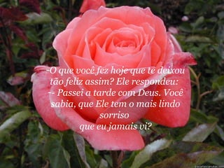 O que você fez hoje que te deixou tão feliz assim? Ele respondeu:  - Passei a tarde com Deus. Você sabia, que Ele tem o mais lindo sorriso  que eu jamais vi? 