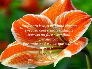 Enquanto isso, o velhinho chegou em casa com o mais radiante sorriso na face e seu filho perguntou:  - Por onde você esteve que está tão feliz ?  