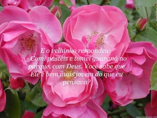 E o velhinho respondeu:  - Comi pastéis e tomei guaraná no parque, com Deus. Você sabe que Ele é bem mais jovem do que eu pensava? 