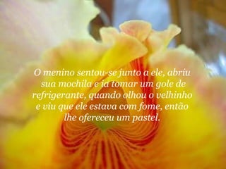 O menino sentou-se junto a ele, abriu  sua mochila e ia tomar um gole de refrigerante, quando olhou o velhinho  e viu que ele estava com fome, então  lhe ofereceu um pastel.  