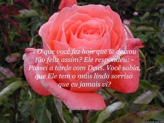 - O que você fez hoje que te deixou
  tão feliz assim? Ele respondeu: -
Passei a tarde com Deus. Você sabia,
  que Ele tem o mais lindo sorriso
           que eu jamais vi?
 