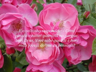 E o velhinho respondeu: - Comi
pastéis e tomei guaraná no parque,
com Deus. Você sabe que Ele é bem
  mais jovem do que eu pensava?
 