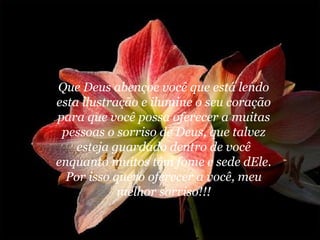 Que Deus abençoe você que está lendo
esta ilustração e ilumine o seu coração
para que você possa oferecer a muitas
 pessoas o sorriso de Deus, que talvez
    esteja guardado dentro de você
enquanto muitos têm fome e sede dEle.
  Por isso quero oferecer a você, meu
            melhor sorriso!!!
 