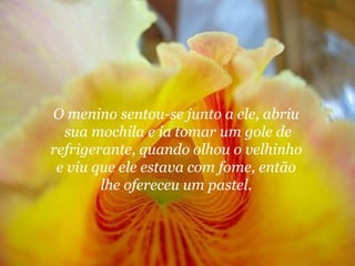 O menino sentou-se junto a ele, abriu
  sua mochila e ia tomar um gole de
refrigerante, quando olhou o velhinho
 e viu que ele estava com fome, então
        lhe ofereceu um pastel.
 