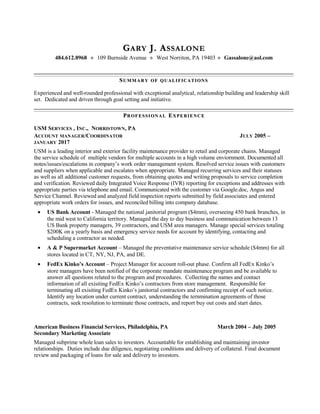 GGARYARY J. AJ. ASSALONESSALONE
484.612.8968  109 Burnside Avenue  West Norriton, PA 19403  Gassalone@aol.com
SSUMMARYUMMARY OFOF QUALIFICATIONSQUALIFICATIONS
Experienced and well-rounded professional with exceptional analytical, relationship building and leadership skill
set. Dedicated and driven through goal setting and initiative.
PPROFESSIONALROFESSIONAL EEXPERIENCEXPERIENCE
USM SERVICES , INC., NORRISTOWN, PA
ACCOUNT MANAGER/COORDINATOR JULY 2005 –
JANUARY 2017
USM is a leading interior and exterior facility maintenance provider to retail and corporate chains. Managed
the service schedule of multiple vendors for multiple accounts in a high volume enviornment. Documented all
notes/issues/escalations in company’s work order management system. Resolved service issues with customers
and suppliers when applicable and escalates when appropriate. Managed recurring services and their statuses
as well as all additional customer requests, from obtaining quotes and writing proposals to service completion
and verification. Reviewed daily Integrated Voice Response (IVR) reporting for exceptions and addresses with
appropriate parties via telephone and email. Communicated with the customer via Google.doc, Angus and
Service Channel. Reviewed and analyzed field inspection reports submitted by field associates and entered
appropriate work orders for issues, and reconciled billing into company database.
• US Bank Account - Managed the national janitorial program ($4mm), overseeing 450 bank branches, in
the mid west to California territory. Managed the day to day business and communication between 13
US Bank property managers, 39 contractors, and USM area managers. Manage special services totaling
$200K on a yearly basis and emergency service needs for account by identifying, contacting and
scheduling a contractor as needed.
• A & P Supermarket Account – Managed the preventative maintenance service schedule ($4mm) for all
stores located in CT, NY, NJ, PA, and DE.
• FedEx Kinko’s Account – Project Manager for account roll-out phase. Confirm all FedEx Kinko’s
store managers have been notified of the corporate mandate maintenance program and be available to
answer all questions related to the program and procedures. Collecting the names and contact
information of all exisiting FedEx Kinko’s contractors from store management. Responsible for
terminating all exisiting FedEx Kinko’s janitorial contractors and confirming receipt of such notice.
Identify any location under current contract, understanding the ternmination agreements of those
contracts, seek resolution to terminate those contracts, and report buy out costs and start dates.
American Business Financial Services, Philadelphia, PA March 2004 – July 2005
Secondary Marketing Associate
Managed subprime whole loan sales to investors. Accountable for establishing and maintaining investor
relationships. Duties include due diligence, negotiating conditions and delivery of collateral. Final document
review and packaging of loans for sale and delivery to investors.
 