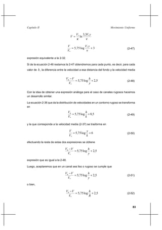                                                                  

                                           *        3,3* 
                                               ln

                                                     * 
                                          5,75 log                  3                  (2-47)
                                    *

expresión equivalente a la 2-32.

Si de la ecuación 2-46 restamos la 2-47 obtendremos para cada punto, es decir, para cada
valor de    , la diferencia entre la velocidad a esa distancia del fondo y la velocidad media

                                                         
                                             5,75 log               2,5                (2-48)
                                     *                     

Con la idea de obtener una expresión análoga para el caso de canales rugosos hacemos
un desarrollo similar.

La ecuación 2-36 que da la distribución de velocidades en un contorno rugoso se transforma
en

                                                     
                                          5,75 log       8,5                           (2-49)
                                    *                 

y la que corresponde a la velocidad media (2-37) se trasforma en

                                                       
                                           5,75 log             6                      (2-50)
                                     *                 

efectuando la resta de estas dos expresiones se obtiene

                                                      
                                            5,75 log            2,5
                                    *                   

expresión que es igual a la 2-48.

Luego, aceptaremos que en un canal sea liso o rugoso se cumple que

                                                      
                                            5,75 log            2,5                    (2-51)
                                    *                   

o bien,

                                                         
                                             5,75 log               2,5                (2-52)
                                     *                     


                                                                                            83
 