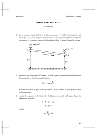                                                                       


                                PROBLEMAS PROPUESTOS

                                               (Capítulo II)




1.   En un conducto circular de 0,75 m de diámetro, de acero (  = 0,001 m), fluye aceite cuya
     viscosidad es de 1 poise. Su peso específico relativo es de 0,8. Las características de la tubería
     se muestran en el esquema adjunto. Calcular el gasto. ¿Cuál es la naturaleza de las paredes?.

                                        2
                            3 kg / cm

                                                                               2 kg / cm 2
                A


                                                                                   B


                 8m
                                                                              6m




2.   Demostrar que el coeficiente        de Chezy se puede expresar para conductos hidráulicamente
     lisos, mediante la siguiente ecuación implícita

                                                            Re
                                             18 log 
                                                            

     Calcular el valor de     para canales y tuberías. Calcular también un valor promedio para
     ambos conductos.

3.   A partir de la ecuación de distribución de velocidades en un canal de fondo rugoso deducir las
     expresiones siguientes
                                                        2           3
                                                1 3             2
                                                            2
                                                    1
     siendo
                                                   
                                                            1
                                                    



                                                                                                    87
 