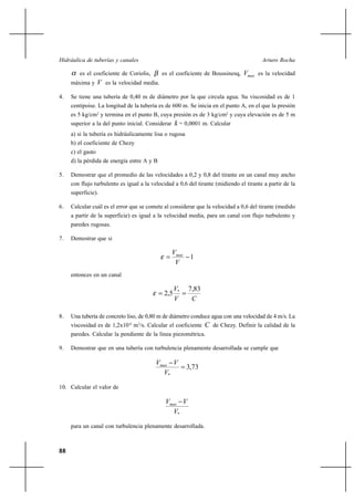                                                              

        es el coeficiente de Coriolis,        es el coeficiente de Boussinesq,    es la velocidad
     máxima y       es la velocidad media.
4.   Se tiene una tubería de 0,40 m de diámetro por la que circula agua. Su viscosidad es de 1
     centipoise. La longitud de la tubería es de 600 m. Se inicia en el punto A, en el que la presión
     es 5 kg/cm2 y termina en el punto B, cuya presión es de 3 kg/cm2 y cuya elevación es de 5 m
     superior a la del punto inicial. Considerar     = 0,0001 m. Calcular
     a) si la tubería es hidráulicamente lisa o rugosa
     b) el coeficiente de Chezy
     c) el gasto
     d) la pérdida de energía entre A y B

5.   Demostrar que el promedio de las velocidades a 0,2 y 0,8 del tirante en un canal muy ancho
     con flujo turbulento es igual a la velocidad a 0,6 del tirante (midiendo el tirante a partir de la
     superficie).

6.   Calcular cuál es el error que se comete al considerar que la velocidad a 0,6 del tirante (medido
     a partir de la superficie) es igual a la velocidad media, para un canal con flujo turbulento y
     paredes rugosas.

7.   Demostrar que si

                                                   
                                                           1
                                                    
     entonces en un canal

                                                    *    7,83
                                              2,5
                                                          

8.   Una tubería de concreto liso, de 0,80 m de diámetro conduce agua con una velocidad de 4 m/s. La
     viscosidad es de 1,2x10-6 m2/s. Calcular el coeficiente      de Chezy. Definir la calidad de la
     paredes. Calcular la pendiente de la línea piezométrica.

9.   Demostrar que en una tubería con turbulencia plenamente desarrollada se cumple que

                                           
                                                          3,73
                                            *

10. Calcular el valor de

                                                
                                                 *

     para un canal con turbulencia plenamente desarrollada.



88
 