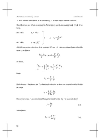                                                                      

 es la sección transversal,  el perímetro y                  0    el corte medio sobre el contorno.

Consideremos que el flujo es turbulento. Tomando en cuenta las ecuaciones 2-10 y 2-42 se
tiene,

(ec. 2-10)                0    

                                                          o
                                                                               2
                                                                          2
                                                         o o         0


(ec. 2-42)                    

si dividimos ambos miembros de la ecuación 3-1 por                        y se reemplaza el valor obtenido
para     0   se obtiene

                                    1    2                          
                                                     sen                 
                                                                     2 

de donde,

                                 1                 2                   2 
                                         1                    2             
                                                                         2 

luego,

                                                            2 4
                                                      
                                                            2 

Multiplicando y dividiendo por 2  el segundo miembro se llega a la expresión de la pérdida
de carga

                                                          2 8
                                              
                                                         2  2

Denominaremos  , coeficiente de Darcy a la relación entre 8  y el cuadrado de                     

                                                            8
                                                                                                       (3-2)
                                                            2

Sustituyendo,


                                                                2
                                                                                                     (3-3)
                                                                2


92
 