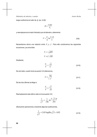                                                          

luego sustituimos el valor de       (ec. 2-28)

                                                         11,6
                                                          

y reemplazamos el radio hidráulico por el diámetro, obteniendo

                                                              
                                                        ln                               (3-9)


Necesitamos ahora una relación entre                  y  . Para ello combinamos las siguientes
ecuaciones, ya conocidas

                                                         

                                                      
Dividiendo,

                                                           
                                                                                          (3-10)
                                                          

De otro lado, a partir de la ecuación 3-2 obtenemos,

                                                           8
                                                                                         (3-11)
                                                            

De las dos últimas se llega a

                                                             
                                                                                          (3-12)
                                                             8

Reemplazando este último valor en la ecuación 3-9,


                                        1            1      
                                                       ln
                                                    8      8

efectuando operaciones y haciendo algunas sustituciones,

                                   1
                                         2,03 log(Re  ) 0,92                             (3-13)
                                    



96
 