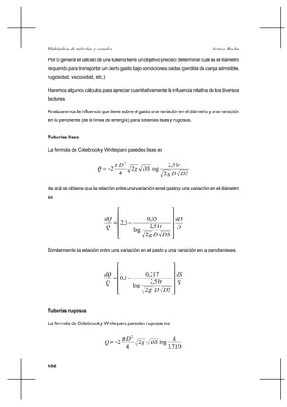                                                          

Por lo general el cálculo de una tubería tiene un objetivo preciso: determinar cuál es el diámetro
requerido para transportar un cierto gasto bajo condiciones dadas (pérdida de carga admisible,
rugosidad, viscosidad, etc.)

Haremos algunos cálculos para apreciar cuantitativamente la influencia relativa de los diversos
factores.

Analizaremos la influencia que tiene sobre el gasto una variación en el diámetro y una variación
en la pendiente (de la línea de energía) para tuberías lisas y rugosas.


Tuberías lisas

La fórmula de Colebrook y White para paredes lisas es


                                   2                        2,51
                                2         2   log
                                   4                       2   

de acá se obtiene que la relación entre una variación en el gasto y una variación en el diámetro
es



                                              0,65    
                                     2,5
                                          log
                                                 2,51    
                                               2   

Similarmente la relación entre una variación en el gasto y una variación en la pendiente es




                                             0,217    
                                    0,5
                                          log
                                                  2,51  
                                               2   


Tuberías rugosas

La fórmula de Colebrook y White para paredes rugosas es


                                        2               
                                  2       2   log
                                        4             3,71


106
 