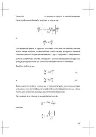                                       

Haciendo cálculos similares a los anteriores, se obtiene que,




                                                0,43   
                                       2,5
                                                  3,71 
                                               log
                                                      

y,

                                                       
                                                   0,5
                                                        

Con el objeto de apreciar el significado físico de las cuatro fórmulas obtenidas, conviene
aplicar valores numéricos, correspondientes a casos usuales. Por ejemplo diámetros
comprendidos entre 0,3 m y 1 m, pendientes entre 0,1 % y 10 % y agua a 10 °C de temperatura.

Como las cuatro fórmulas obtenidas corresponden a los casos extremos de calidad de paredes
(lisas y rugosas), es evidente que para la transición se tendrá valores intermedios.

Se obtiene finalmente que,

                                                       
                                                   2,5                                   (1)
                                                         

                                                       
y                                                  0,5                                   (2)
                                                        

Estas ecuaciones nos dan la variación que se produce en el gasto, como consecuencia de
una variación en el diámetro ó de una variación en la pendiente (los coeficientes son valores
medios, para condiciones usuales y cualquier naturaleza de paredes).

Para el cálculo de la influencia de la rugosidad, partimos de

                                     1                      
                                               2 log
                                                        3,71
de donde,

                                                              1
                                                            2

                                     
                                               2
                                                         1
                                                         2



                                                                                               107
 