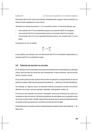                                      

Este desarrollo ha sido hecho para tuberías hidráulicamente rugosas. Para la transición, la
influencia de la rugosidad es mucho menor.

Teniendo a la vista las ecuaciones 1, 2 y 3, se podría concluir, a manera de ejemplo, que

-    Una variación del 10 % en el diámetro produce una variación del 25 % en el gasto.
-    Una variación del 10 % en la pendiente produce una variación del 5 % en el gasto.
-    Una variación del 10 % en la rugosidad absoluta produce una variación del 1 % en el
     gasto.

Combinado (1) y (2), se obtiene

                                                  
                                                5
                                                    

lo que significa, por ejemplo, que una disminución del 10 % en el diámetro representaría un
aumento del 50 % en la pérdida de carga.




3.8 Tuberías de sección no circular

En el capítulo II hemos estudiado las ecuaciones de distribución de velocidades y la velocidad
media, para dos tipos de conductos que corresponden a casos extremos: canal de ancho
infinito y sección circular.

En la primera parte de este capítulo hemos hecho la aplicación correspondiente al caso de
tuberías circulares. Obtuvimos ecuaciones del coeficiente  de Darcy en función del diámetro.

Sin embargo, en algunos casos, se presentan tuberías (conductos a presión) de sección
diferente a la circular, como por ejemplo cuadradas, rectangulares, ovales, etc.

Si tomamos como ejemplo una sección rectangular vemos que el esfuerzo de corte no es
constante en todo el contorno. Allí donde el gradiente de velocidades es muy grande el corte
será mayor al valor medio. También debe tenerse presente que en secciones diferentes de las
circulares es fácil que aparezcan corrientes secundarias transversales.

Evidentemente que nuestra ecuación fundamental para la determinación del coeficiente  de
Darcy (3-5)




                                                                                           109
 
