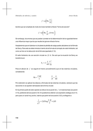                                                         

                                                           
                                                    Re,
                                                           

tendría que ser ampliada de modo de incluir también el factor “forma de sección”


                                                     
                                              Re,     , 
                                                     

Sin embargo, los errores que se pueden cometer en la determinación de la rugosidad tienen
una influencia mayor que la que resulta de ignorar el factor forma.

Aceptaremos que en tuberías no circulares la pérdida de carga puede calcularse con la fórmula
de Darcy. Para esto se debe introducir dentro de la formula el concepto de radio hidráulico, tal
como se hizo en la deducción de la fórmula (apartado 2.12).

El radio hidráulico de una sección circular es         / 4 . De acá que la ecuación de Darcy se
transforma en

                                                       2
                                              
                                                     4 2

Para el cálculo de  se seguirá el mismo procedimiento que en las tuberías circulares,
considerando

                                    4                              
                           Re
                                                                    4

Por extensión se aplican los ábacos y fórmulas de las tuberías circulares, siempre que las
secciones no se aparten demasiado de la forma circular.

En la primera parte de este capítulo se obtuvo la ecuación de  en tuberías lisas (ecuación
3-13), partiendo de la ecuación 2-33. Si quisiéramos obtener una expresión análoga a la 3-13,
pero para un canal muy ancho, habría que partir de la ecuación 2-32 y se llegaría a

                                   1                   
                                           2,03 log                1,05
                                    




110
 