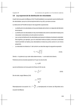                                         

3.9 Ley exponencial de distribución de velocidades

A partir de la ecuación de Blasius (3-8), Prandtl estableció una expresión para la distribución
de velocidades, que por su forma exponencial es muy útil y conviene conocer.

La deducción de Prandtl se basa en las siguientes suposiciones

-   La distribución de velocidades en las proximidades del contorno no depende del diámetro
    de la tubería.
-   La distribución de velocidades en las proximidades del contorno está determinada por la
    viscosidad, la densidad y el corte sobre el contorno.
-   Las curvas de distribución de velocidades permanecen similares al variarse la velocidad.
    Esto significa, por ejemplo, que si la velocidad media se triplica, entonces la velocidad
    máxima también se triplica y las velocidades en todos los puntos varían en una misma
    proporción.
-   La velocidad a la distancia    del contorno se describe según la siguiente expresión

                                                                  
                                                             
                                                                                   (3-22)
                                                             

Siendo    la potencia cuyo valor debe determinarse;  es el radio de la tubería.

Partiremos de la conocida expresión (2-7) que nos da el corte


                                                0        

que al combinarse con la ecuación de Chezy (2-42) nos da


                                                             2                            (3-23)
                                                     
                                            0            2



De otro lado, según Blasius (3-8)

                                                     0,316
                                                            1
                                                             4
                                                      Re

                                        8
Reemplazando la ecuación 3-2,             , y reemplazando el número de Reynolds de la
                                        2
ecuación de Blasius




                                                                                              111
 