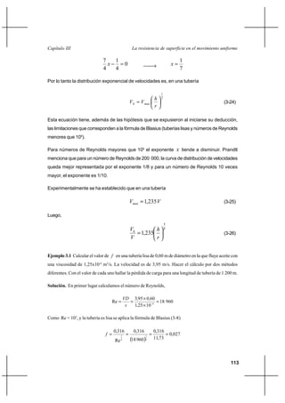                                                 

                              7   1                                                 1
                                             0                                
                              4   4                                                 7

Por lo tanto la distribución exponencial de velocidades es, en una tubería

                                                                       1
                                                                      7
                                                                                                   (3-24)
                                                                   

Esta ecuación tiene, además de las hipótesis que se expusieron al iniciarse su deducción,
las limitaciones que corresponden a la fórmula de Blasius (tuberías lisas y números de Reynolds
menores que 105).

Para números de Reynolds mayores que 105 el exponente                               tiende a disminuir. Prandtl
menciona que para un número de Reynolds de 200 000, la curva de distribución de velocidades
queda mejor representada por el exponente 1/8 y para un número de Reynolds 10 veces
mayor, el exponente es 1/10.

Experimentalmente se ha establecido que en una tubería

                                                        1,235                                       (3-25)

Luego,
                                                                           1
                                                                        7
                                                           1,235                                         (3-26)
                                                                


Ejemplo 3.1 Calcular el valor de  en una tubería lisa de 0,60 m de diámetro en la que fluye aceite con
una viscosidad de 1,25x10-4 m2/s. La velocidad es de 3,95 m/s. Hacer el cálculo por dos métodos
diferentes. Con el valor de cada uno hallar la pérdida de carga para una longitud de tubería de 1 200 m.

Solución. En primer lugar calculamos el número de Reynolds,

                                                      395 0 60
                                   Re                                  18 960
                                                       125 10 4

Como Re < 105, y la tubería es lisa se aplica la fórmula de Blasius (3-8)

                                    0,316           0,316          0,316
                                         1                  1
                                                                               0,027
                                                   18 960          11,73
                                     Re   4                  4




                                                                                                            113
 
