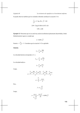                                                      

Se puede observar también que los resultados obtenidos satisfacen la ecuación 3-14.

                                            1
                                                     2 log Re                             08
                                             

                                      5,99 = 2 log (16 560 x 0,167) - 0,8

                                                      5,99            6,08


Ejemplo 3.3 Demostrar que en un canal muy ancho de turbulencia plenamente desarrollada y fondo
hidráulicamente rugoso se cumple que

                                                             0,884            

               
Siendo                1 . Considerar que la ecuación 3-12 es aplicable
                

Solución.
                                                                         30
                                                                   ln
                                                                           
La velocidad máxima corresponde a               

                                                                          30 
                                                                  ln
                                                                            
La velocidad media es
                                                                         11
                                                                    ln
                                                                           
Luego,

                                                            11                      30    
                                                        ln                          ln             ln 
                                                                                         11
                                                                                                   

                                                          
                                                                         2,5 
                                                                          

Pero,

                                                                          8
                                                                
                                                                          

Luego,

                                           25              25 
                                                                                 0884 
                                               8                     8
                                           
                                               

                                                                                                            115
 