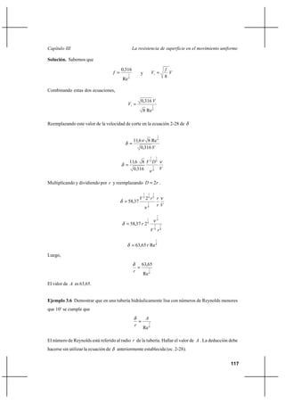                                                  

Solución. Sabemos que

                                            0,316                                                   
                                                1          y                                        
                                                                                                    8
                                            Re   4




Combinando estas dos ecuaciones,

                                                             0,316 
                                                                               1

                                                              8 Re 8

Reemplazando este valor de la velocidad de corte en la ecuación 2-28 de

                                                                                            1

                                                      11,6 8 Re 8
                                                          0,316 
                                                                            1           1

                                                 116 8  8  8
                                                   0 316       
                                                            1
                                                            8




Multiplicando y dividiendo por  y reemplazando                                    2 .

                                                                1   1           1

                                                        8 28  8 
                                                 58,37
                                                                  
                                                            1
                                                            8


                                                                                        7
                                                                    1                   8
                                                     58,37  2      8
                                                                                    7           7

                                                                             8 8

                                                                                        7

                                                          63,65  Re 8

Luego,
                                                             63,65
                                                      
                                                                        7

                                                              Re 8

El valor de  es 63,65.


Ejemplo 3.6 Demostrar que en una tubería hidráulicamente lisa con números de Reynolds menores
que 105 se cumple que
                                                                    
                                                       
                                                                        7

                                                              Re 8

El número de Reynolds está referido al radio  de la tubería. Hallar el valor de  . La deducción debe
hacerse sin utilizar la ecuación de       anteriormente establecida (ec. 2-28).


                                                                                                          117
 