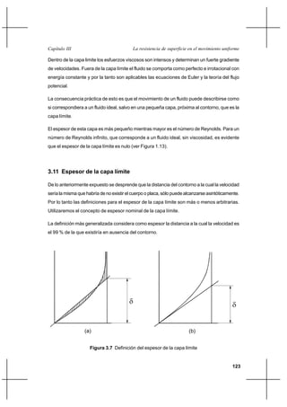                                        

Dentro de la capa limite los esfuerzos viscosos son intensos y determinan un fuerte gradiente
de velocidades. Fuera de la capa límite el fluido se comporta como perfecto e irrotacional con
energía constante y por la tanto son aplicables las ecuaciones de Euler y la teoría del flujo
potencial.

La consecuencia práctica de esto es que el movimiento de un fluido puede describirse como
si correspondiera a un fluido ideal, salvo en una pequeña capa, próxima al contorno, que es la
capa límite.

El espesor de esta capa es más pequeño mientras mayor es el número de Reynolds. Para un
número de Reynolds infinito, que corresponde a un fluido ideal, sin viscosidad, es evidente
que el espesor de la capa límite es nulo (ver Figura 1.13).




3.11 Espesor de la capa límite

De lo anteriormente expuesto se desprende que la distancia del contorno a la cual la velocidad
sería la misma que habría de no existir el cuerpo o placa, sólo puede alcanzarse asintóticamente.
Por lo tanto las definiciones para el espesor de la capa límite son más o menos arbitrarias.
Utilizaremos el concepto de espesor nominal de la capa límite.

La definición más generalizada considera como espesor la distancia a la cual la velocidad es
el 99 % de la que existiría en ausencia del contorno.




                                                                                            


                  (a)                                                  (b)


                     Figura 3.7 Definición del espesor de la capa límite


                                                                                             123
 