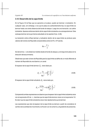                                          

3.12 Desarrollo de la capa límite

En la Figura 3.9 el flujo que se aproxima a la placa puede ser laminar o turbulento. En
cualquier caso, sin embargo, si es que la placa es suficientemente lisa, la capa límite es
laminar hasta una cierta distancia del borde de ataque. Luego de una transición, se vuelve
turbulenta. Aparece entonces dentro de la capa límite turbulenta una subcapa laminar. Esta
subcapa laminar es la que hemos estudiado en la capítulo II (ec. 2-28).

La transición entre el flujo laminar y turbulento dentro de la capa límite se produce para
valores del número de Reynolds comprendidos entre 2x105 y 106 siendo,

                                                      
                                             Re

Se denomina     a la distancia medida desde el borde de ataque y a lo largo de la placa en la
dirección del escurrimiento.

Obsérvese que este número de Reynolds para la capa límite se define de un modo diferente al
número de Reynolds de una tubería o un canal.

El espesor de la capa límite laminar     
                                             viene dado por,

                                                              1
                                             5               2
                                                                      1

                                                     5              2                     (3-28)
                                                  1
                                                  2
                                                          
                                             Re

El espesor de la capa límite turbulento      
                                                  viene dado por,

                                                                  1
                                         0,38 
                                                                           4
                                                                  5
                                                     0,38                5                (3-29)
                                              1
                                              5
                                                              
                                         Re

Comparando ambas expresiones se observa que el espesor de la capa límite turbulenta crece
con el exponente 4/5 de    , mientras que la capa límite laminar crece con el exponente 1/2.
Es decir que la capa límite turbulenta crece más rápidamente que la laminar.

Las expresiones que dan el espesor de la capa límite se derivan a partir de considerar el
cambio de la cantidad de movimiento, la fricción con el contorno y el gradiente de presiones.




                                                                                               125
 