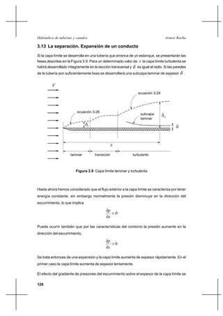                                                        

3.13 La separación. Expansión de un conducto

Si la capa límite se desarrolla en una tubería que arranca de un estanque, se presentarán las
fases descritas en la Figura 3.9. Para un determinado valor de    la capa límite turbulenta se
habrá desarrollado íntegramente en la sección transversal y     es igual al radio. Si las paredes
de la tubería son suficientemente lisas se desarrollará una subcapa laminar de espesor         .


         
                                                                 ecuación 3-29




                         ecuación 3-28
                                                                  subcapa        
                                                                  laminar
                                                                                        


                                                  
                     laminar         transición               turbulento



                        Figura 3.9 Capa límite laminar y turbulenta



Hasta ahora hemos considerado que el flujo exterior a la capa límite se caracteriza por tener
energía constante, sin embargo normalmente la presión disminuye en la dirección del
escurrimiento, lo que implica

                                             
                                                      0
                                             

Puede ocurrir también que por las características del contorno la presión aumente en la
dirección del escurrimiento,

                                             
                                                      0
                                             

Se trata entonces de una expansión y la capa límite aumenta de espesor rápidamente. En el
primer caso la capa límite aumenta de espesor lentamente.

El efecto del gradiente de presiones del escurrimiento sobre el espesor de la capa límite se

126
 