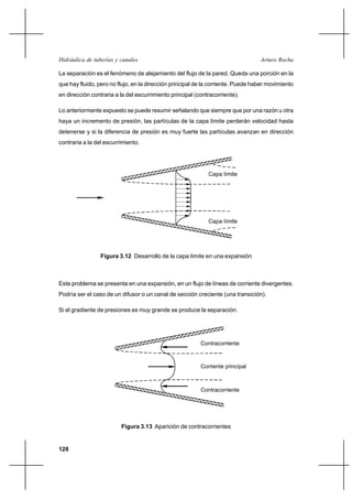                                                        

La separación es el fenómeno de alejamiento del flujo de la pared. Queda una porción en la
que hay fluido, pero no flujo, en la dirección principal de la corriente. Puede haber movimiento
en dirección contraria a la del escurrimiento principal (contracorriente).

Lo anteriormente expuesto se puede resumir señalando que siempre que por una razón u otra
haya un incremento de presión, las partículas de la capa límite perderán velocidad hasta
detenerse y si la diferencia de presión es muy fuerte las partículas avanzan en dirección
contraria a la del escurrimiento.




                                                             Capa límite




                                                             Capa límite




                 Figura 3.12 Desarrollo de la capa límite en una expansión



Este problema se presenta en una expansión, en un flujo de líneas de corriente divergentes.
Podría ser el caso de un difusor o un canal de sección creciente (una transición).

Si el gradiente de presiones es muy grande se produce la separación.




                                                          Contracorriente



                                                          Corriente principal



                                                          Contracorriente




                         Figura 3.13 Aparición de contracorrientes


128
 