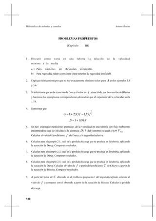                                                                       



                                  PROBLEMAS PROPUESTOS

                                             (Capítulo       III)




1 . Discutir      como        varía     en    una    tubería    la       relación      de   la     velocidad
      máxima a la media

      a ) Para     números         de    Reynolds        crecientes.
      b)   Para rugosidad relativa creciente (para tuberías de rugosidad artificial).

2.    Explique teóricamente por que no hay exactamente el mismo valor para  en los ejemplos 3.5
      y 3.6.

3.    Si admitimos que en la ecuación de Darcy el valor de  viene dado por la ecuación de Blasius
      y hacemos los reemplazos correspondientes demostrar que el exponente de la velocidad sería
      1,75.

4.    Demostrar que
                                                                     3
                                              1 2,93      1,55     2


                                                    1 0,98 

5.    Se han efectuado mediciones puntuales de la velocidad en una tubería con flujo turbulento
      encontrándose que la velocidad a la distancia       / 4 del contorno es igual a 0,89 
      Calcular el valor del coeficiente  de Darcy y la rugosidad relativa.

6.    Calcular para el ejemplo 2.1, cuál es la pérdida de carga que se produce en la tubería, aplicando
      la ecuación de Darcy. Comparar resultados.

7.    Calcular para el ejemplo 2.3, cuál es la pérdida de carga que se produce en la tubería, aplicando
      la ecuación de Darcy. Comparar resultados.

8.    Calcular para el ejemplo 2.5, cuál es la pérdida de carga que se produce en la tubería, aplicando
      la ecuación de Darcy. Calcular el valor de  a partir del coeficiente          de Chezy y a partir de
      la ecuación de Blasius. Comparar resultados.

9.    A partir del valor de    obtenido en el problema propuesto 1 del segundo capítulo, calcular el
      valor de  y comparar con el obtenido a partir de la ecuación de Blasius. Calcular la pérdida

      de carga.



130
 