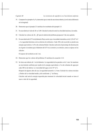                                             

19. Comparar los ejemplos 8 y 9 y demostrar que se trata de una misma tubería, (con la única diferencia
     en la longitud).

20. Demostrar que el ejemplo 2.5 satisface los resultados del ejemplo 3.5.

21. En una tubería el valor de       es 1,08. Calcular la relación entre la velocidad máxima y la media.

22. Calcular los valores de      y      para la tubería del problema propuesto 5 de este capítulo.

23. En una tubería de 0,75 m de diámetro fluye aceite cuya viscosidad cinemática es de 1,25x10-4 m2/
     s. La rugosidad absoluta es de un décimo de milímetro. Cada 100 m de recorrido se pierde una
     energía equivalente a 1,45 m de columna fluida. Calcular cuál sería el porcentaje de disminución
     en el gasto si resultara que el diámetro de 0,75 m es exterior y no interior, como se supuso en los
     cálculos.

     El espesor de la tubería es de 2 cm.

24. Demostrar que los valores del problema 23 satisfacen la ecuación 3-14.

25. Se tiene una tubería de 1 m de diámetro. La rugosidad de las paredes es de 1 mm. Se mantiene
     un movimiento uniforme por medio de la energía equivalente a 2 m de columna de agua por
     cada 100 m de tubería. La viscosidad del agua es de 10-6 m2/s.
     Después de algunos años de uso, la rugosidad aumentó a 1,5 mm. Calcular los valores iniciales
     y finales de la velocidad media y del coeficiente  de Darcy.
     Calcular cuál sería la energía requerida para mantener la velocidad inicial cuando se tiene el
     nuevo valor de la rugosidad.




                                                                                                     133
 