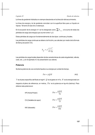                                                                      

La línea de gradiente hidráulica no siempre desciende en la dirección del escurrimiento.

La línea de energía y la de gradiente coinciden con la superficie libre para un líquido en
reposo. Tal sería el caso de un estanque.

En la ecuación de la energía 4-1 se ha designado como                 a la suma de todas las
                                                                  1 2
pérdidas de carga (de energía) que ocurren entre 1 y 2.

Estas pérdidas de carga son fundamentalmente de dos tipos: continuas y locales.

Las pérdidas de carga continuas se deben a la fricción y se calculan por medio de la fórmula
de Darcy (ecuación 3-3).


                                                      2
                                               
                                                     2


Las pérdidas de carga locales dependen de las características de cada singularidad, válvula,
codo, etc.; y en el apartado 4.3 se presentarán sus valores.


Potencia

Se llama potencia de una corriente líquida a su energía por unidad de tiempo.


                                                                                  (4-2)


  es el peso específico del fluido en kg/m3,  es el gasto en m3/s,  es la energía total con

respecto al plano de referencia, en metros,       es la potencia en kg-m/s (teórica). Para
obtener esta potencia en


                                                                
              HP (Horse Power)                           
                                                                76

                                                                
              CV (Caballos de vapor)                     
                                                                75

                                                                
              KW (kilowatts)                             
                                                                102




                                                                                           137
 