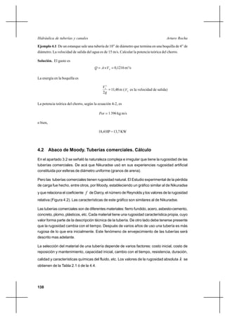                                                              

Ejemplo 4.1 De un estanque sale una tubería de 10” de diámetro que termina en una boquilla de 4” de
diámetro. La velocidad de salida del agua es de 15 m/s. Calcular la potencia teórica del chorro.

Solución. El gasto es
                                          Ι   0,1216 m3/s

La energía en la boquilla es

                                            2
                                                 11,48 m (  es la velocidad de salida)
                                            2


La potencia teórica del chorro, según la ecuación 4-2, es

                                            1 396 kg m/s

o bien,

                                         18,4 HP = 13,7 KW



4.2 Abaco de Moody. Tuberías comerciales. Cálculo

En el apartado 3.2 se señaló la naturaleza compleja e irregular que tiene la rugosidad de las
tuberías comerciales. De acá que Nikuradse usó en sus experiencias rugosidad artificial
constituida por esferas de diámetro uniforme (granos de arena).

Pero las tuberías comerciales tienen rugosidad natural. El Estudio experimental de la pérdida
de carga fue hecho, entre otros, por Moody, estableciendo un gráfico similar al de Nikuradse
y que relaciona el coeficiente  de Darcy, el número de Reynolds y los valores de la rugosidad
relativa (Figura 4.2). Las características de este gráfico son similares al de Nikuradse.

Las tuberías comerciales son de diferentes materiales: fierro fundido, acero, asbesto-cemento,
concreto, plomo, plásticos, etc. Cada material tiene una rugosidad característica propia, cuyo
valor forma parte de la descripción técnica de la tubería. De otro lado debe tenerse presente
que la rugosidad cambia con el tiempo. Después de varios años de uso una tubería es más
rugosa de lo que era inicialmente. Este fenómeno de envejecimiento de las tuberías será
descrito mas adelante.

La selección del material de una tubería depende de varios factores: costo inicial, costo de
reposición y mantenimiento, capacidad inicial, cambio con el tiempo, resistencia, duración,
calidad y características químicas del fluido, etc. Los valores de la rugosidad absoluta            se
obtienen de la Tabla 2.1 ó de la 4.4.




138
 