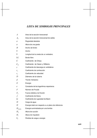 LISTA DE SIMBOLOS PRINCIPALES


A         Area de la sección transversal

AS        Area de la sección transversal de salida
a         Rugosidad absoluta
a         Altura de una grada

B         Ancho de fondo
b         Ancho
b         Longitud de la cresta de un vertedero

b.l.      Borde libre

C         Coeficiente de Chezy

CH        Coeficiente de Hazen y Williams
c         Coeficiente de descarga en vertederos
cc        Coeficiente de contracción
cv        Coeficiente de velocidad
D         Diámetro de la tubería

d         Tirante hidráulico
E         Energía
e         Constante de los logaritmos neperianos

F         Número de Froude

Ff        Fuerza debida a la fricción
f         Coeficiente de Darcy
G         Coeficiente de rugosidad de Bazin
H         Carga de agua
H         Energía total con respecto a un plano de referencia
H bomba   Energía suministrada por una bomba

HS        Altura de succión
Hi        Altura de impulsión
hf        Pérdida de carga o energía


                                                                xxiii
 