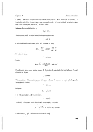                                                                           

Ejemplo 4.2 Se tiene una tubería nueva de fierro fundido (  = 0,00025 m) de 10” de diámetro. La
longitud es de 1 000 m. Conduce agua cuya viscosidad es de 10-6 m2/s. La pérdida de carga (de energía)
en el tramo considerado es de 10 m. Calcular el gasto.

Solución. La rugosidad relativa es
                                               = 0,001

Si suponemos que la turbulencia está plenamente desarrollada

                                               = 0,0198

Calculamos ahora la velocidad a partir de la ecuación de Darcy,

                                           2          1 000  2
                                 10           00198
                                           2          0254 2 

De acá se obtiene,
                                              = 1,59 m/s
Luego,

                                         159 Ι 0254
                                Re                     404 Ι 105
                                              10 6

Consideramos ahora como datos el número de Reynolds y la rugosidad relativa y hallamos  en el
diagrama de Moody,

                                               = 0,0205

Valor que difiere del supuesto. A partir del nuevo valor de  hacemos un nuevo cálculo para la
velocidad y se obtiene
                                              = 1,56 m/s

de donde,
                                            Re = 3,96x105

y en el diagrama de Moody encontramos,

                                               = 0,0205

Valor igual al supuesto. Luego la velocidad es de 1,56 m/s y el gasto

                                           2
                                         1,56 = 0,079 m3/s = 79 lps
                                           4


Los valores de  y  satisfacen la ecuación de Darcy.


                                                                                                  141
 