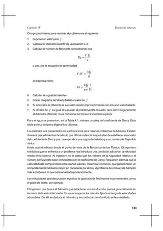                                                                      

Otro procedimiento para resolver el problema es el siguiente

1.   Suponer un valor para  .
2.   Calcular el diámetro a partir de la ecuación 4-3.
3.   Calcular el número de Reynolds considerando que

                                                    
                                             Re 

     y que, por la ecuación de continuidad

                                                    4
                                            2 

     se expresa como,
                                                  4 1
                                           Re 
                                                     D
4.   Calcular la rugosidad relativa.
5.   Con el diagrama de Moody hallar el valor de  .
6.   Si este valor es diferente al supuesto repetir el procedimiento con el nuevo valor hallado.
7.   Si el valor de  es igual al supuesto el problema está resuelto, pero como seguramente
     el diámetro obtenido no es comercial se toma el inmediato superior.

Para el agua se presentan, en la Tabla 4.1, valores usuales del coeficiente de Darcy. Esta
tabla es muy útil para aligerar los cálculos.

Los métodos acá presentados no son los únicos para resolver problemas de tuberías. Existen
diversos procedimientos de cálculo que última instancia lo que tratan de establecer es el valor
del coeficiente de Darcy que corresponde a una rugosidad relativa y a un número de Reynolds
dados.
Hasta acá el método desde el punto de vista de la Mecánica de los Fluidos. El ingeniero
hidráulico que se enfrenta a un problema real introduce una condición adicional: la velocidad
media en la tubería. Al ingeniero no le basta que los valores de la rugosidad relativa y el
número de Reynolds sean compatibles con el coeficiente de Darcy. Requieren además que la
velocidad esté comprendida entre ciertos valores, máximos y mínimos, que garantizarán un
comportamiento hidráulico mejor; sin considerar por ahora, el problema de costos y de diámetro
más económico, lo que será analizado posteriormente.

Las velocidades grandes pueden significar la aparición de fenómenos inconvenientes, como
el golpe de ariete, por ejemplo.

El ingeniero que busca el diámetro que debe tener una conducción, piensa generalmente en
términos de la velocidad media. Es usual empezar los cálculos fijando el rango de velocidades
admisibles. De allí se deduce el diámetro y se continúa con el método antes señalado.


                                                                                            143
 